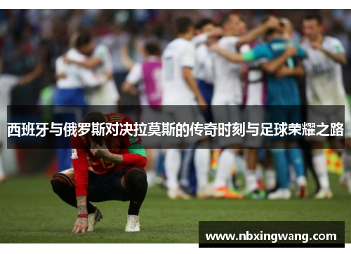 西班牙与俄罗斯对决拉莫斯的传奇时刻与足球荣耀之路