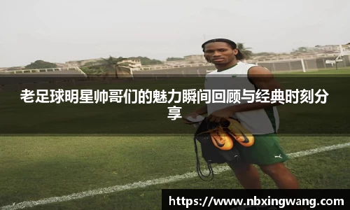 老足球明星帅哥们的魅力瞬间回顾与经典时刻分享