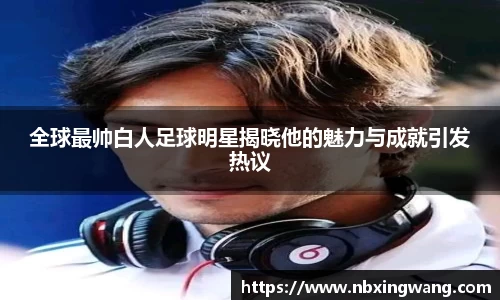 全球最帅白人足球明星揭晓他的魅力与成就引发热议